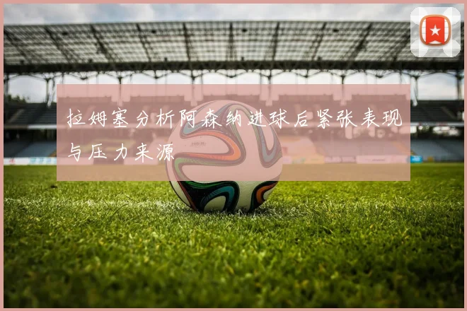 拉姆塞分析阿森纳进球后紧张表现与压力来源