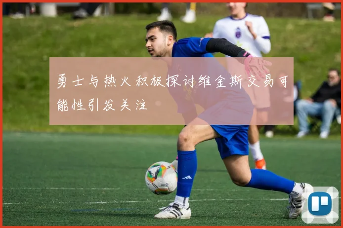 勇士与热火积极探讨维金斯交易可能性引发关注