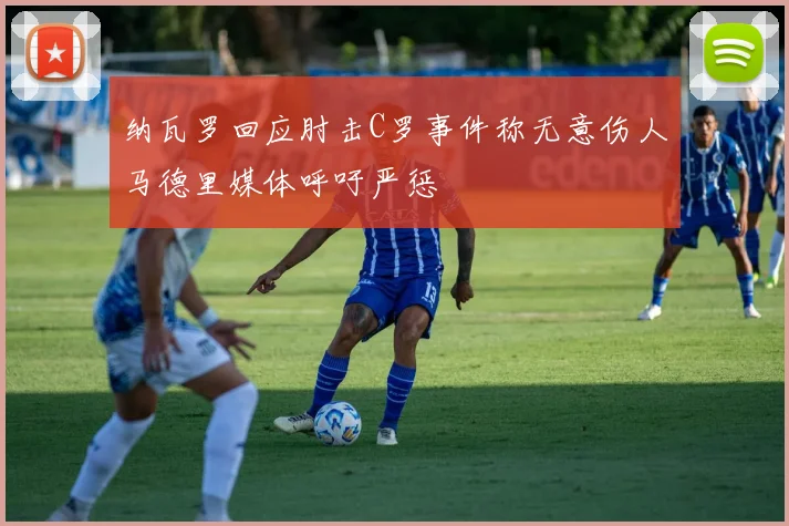 纳瓦罗回应肘击C罗事件称无意伤人马德里媒体呼吁严惩