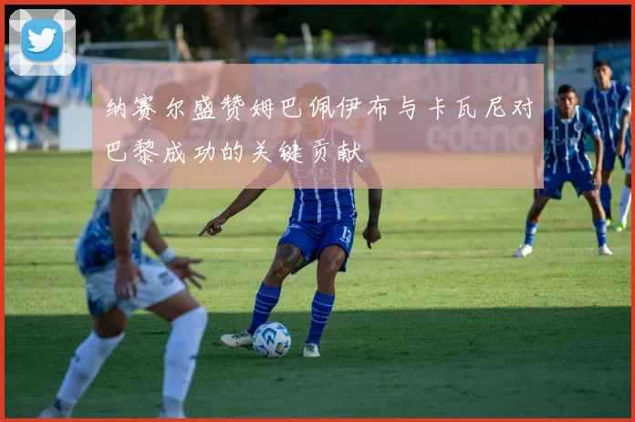 纳赛尔盛赞姆巴佩伊布与卡瓦尼对巴黎成功的关键贡献