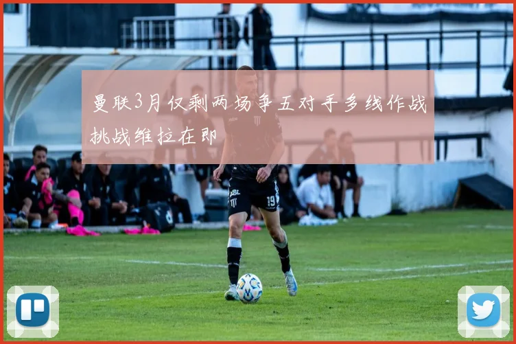 曼联3月仅剩两场争五对手多线作战挑战维拉在即