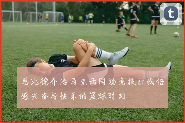 恩比德乔治马克西同场竞技让我倍感兴奋与快乐的篮球时刻