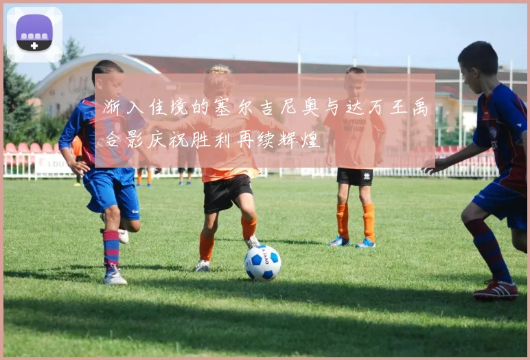 渐入佳境的塞尔吉尼奥与达万王禹合影庆祝胜利再续辉煌