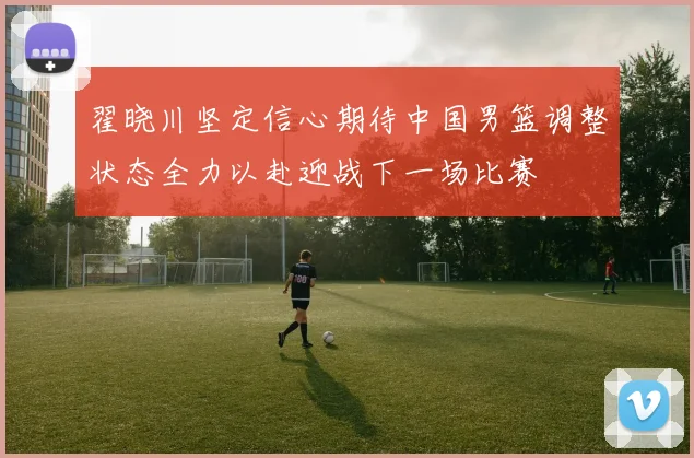 翟晓川坚定信心期待中国男篮调整状态全力以赴迎战下一场比赛