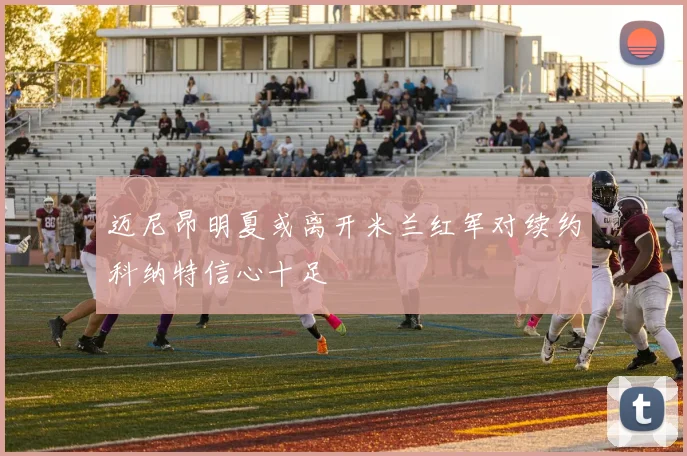 迈尼昂明夏或离开米兰红军对续约科纳特信心十足