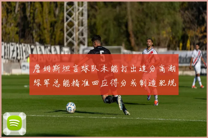 詹姆斯坦言球队未能打出追分高潮绿军总能精准回应得分或制造犯规