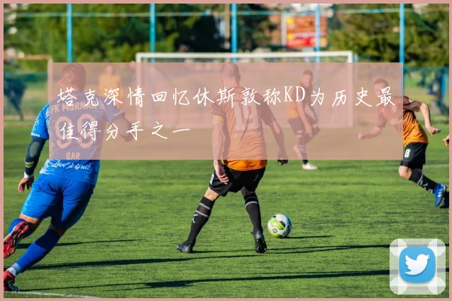 塔克深情回忆休斯敦称KD为历史最佳得分手之一