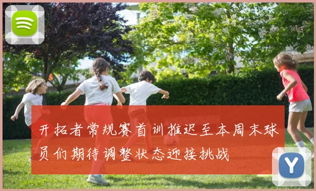 开拓者常规赛首训推迟至本周末球员们期待调整状态迎接挑战