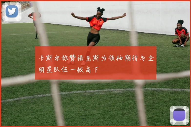 卡斯尔称赞福克斯为领袖期待与全明星队伍一较高下