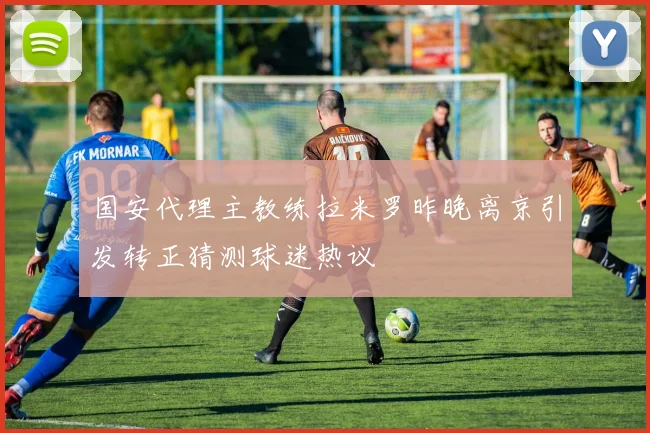 国安代理主教练拉米罗昨晚离京引发转正猜测球迷热议