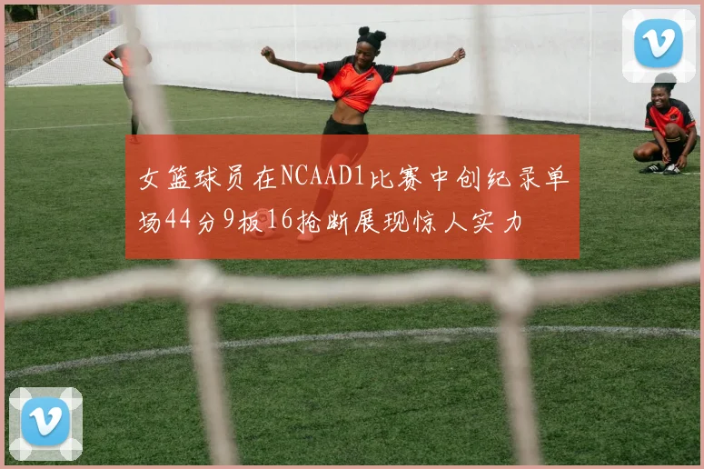 女篮球员在NCAAD1比赛中创纪录单场44分9板16抢断展现惊人实力
