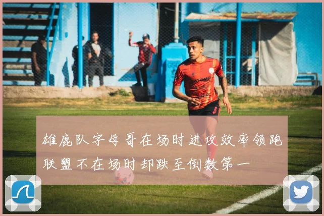 雄鹿队字母哥在场时进攻效率领跑联盟不在场时却跌至倒数第一