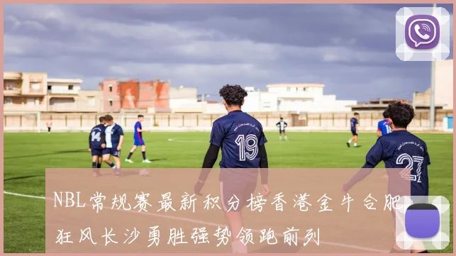 NBL常规赛最新积分榜香港金牛合肥狂风长沙勇胜强势领跑前列