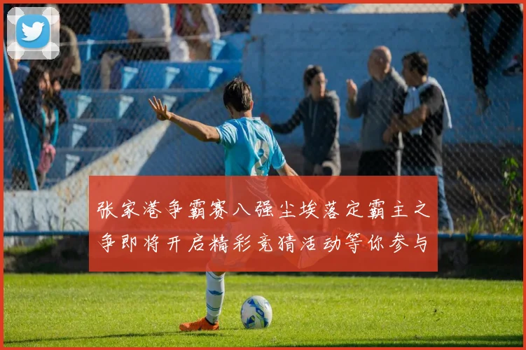 张家港争霸赛八强尘埃落定霸主之争即将开启精彩竞猜活动等你参与