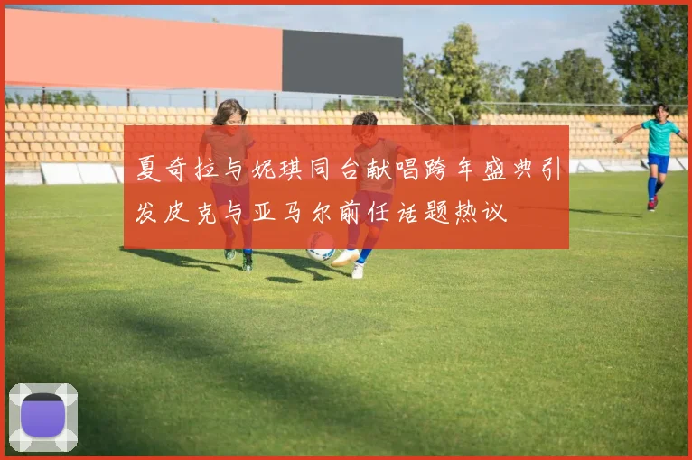 夏奇拉与妮琪同台献唱跨年盛典引发皮克与亚马尔前任话题热议
