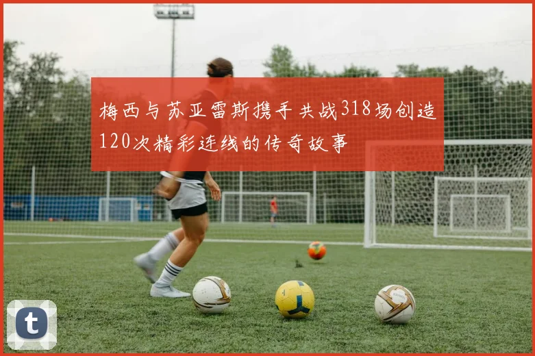 梅西与苏亚雷斯携手共战318场创造120次精彩连线的传奇故事
