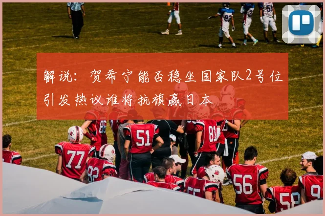 解说：贺希宁能否稳坐国家队2号位引发热议谁将抗旗赢日本