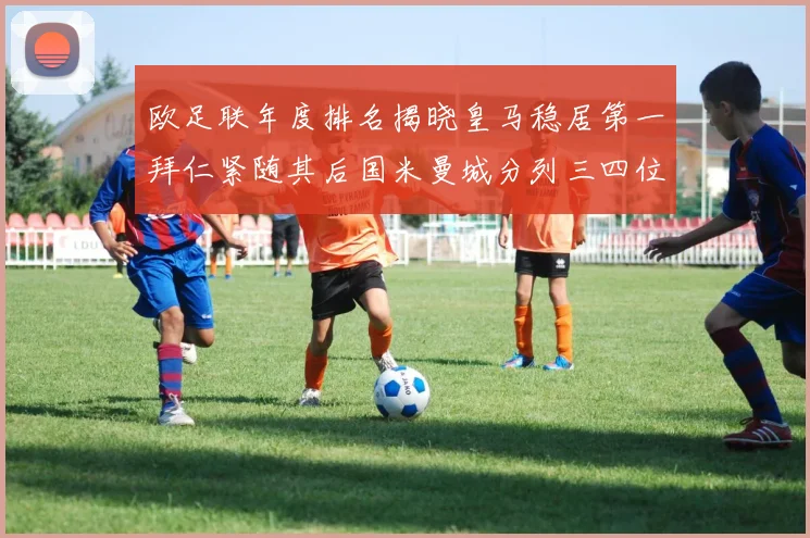 欧足联年度排名揭晓皇马稳居第一拜仁紧随其后国米曼城分列三四位