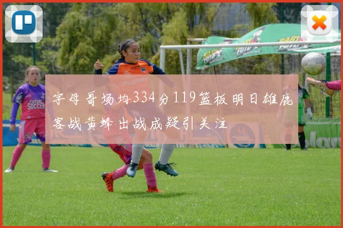 字母哥场均334分119篮板明日雄鹿客战黄蜂出战成疑引关注