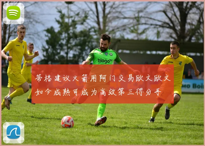 蒂格建议火箭用阿门交易欧文欧文如今成熟可成为高效第三得分手