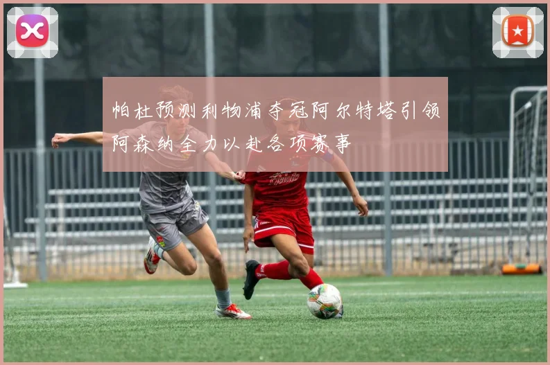 帕杜预测利物浦夺冠阿尔特塔引领阿森纳全力以赴各项赛事