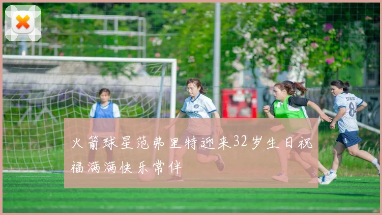 火箭球星范弗里特迎来32岁生日祝福满满快乐常伴