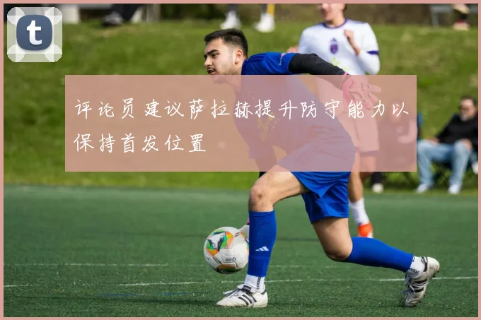 评论员建议萨拉赫提升防守能力以保持首发位置