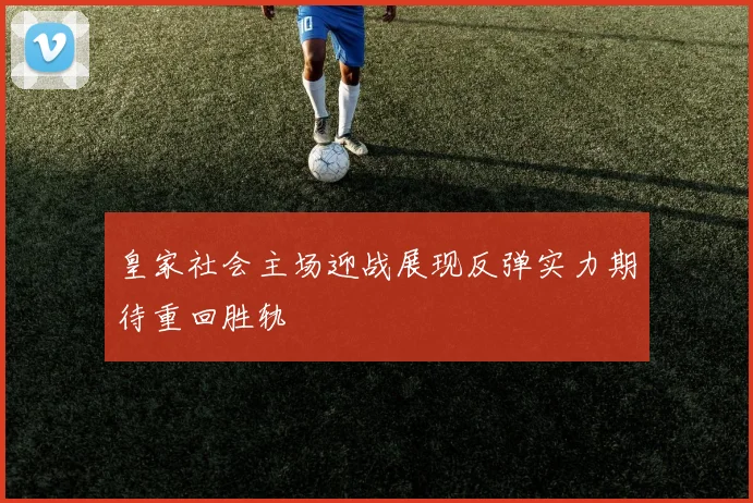 皇家社会主场迎战展现反弹实力期待重回胜轨