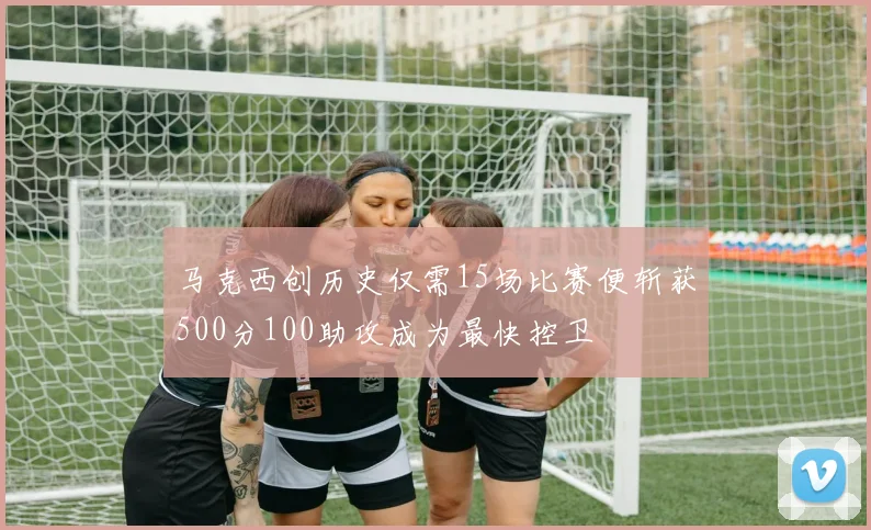 马克西创历史仅需15场比赛便斩获500分100助攻成为最快控卫