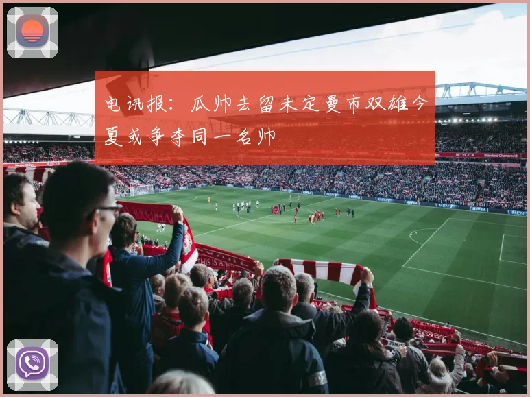 电讯报：瓜帅去留未定曼市双雄今夏或争夺同一名帅