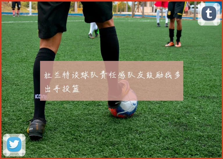 杜兰特谈球队责任感队友鼓励我多出手投篮